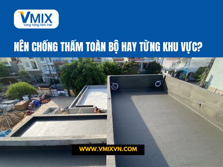Nên chống thấm toàn bộ hay từng khu vực? Giải pháp tối ưu cho nhà ở bền đẹp lâu dài